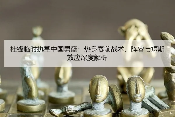 杜锋临时执掌中国男篮：热身赛前战术、阵容与短期效应深度解析
